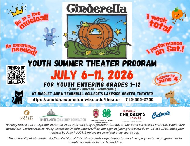 Flyer with the following information: Be in a live musical. No experience needed. 1 week total. 1 performance on Saturday. Register by June 4. Youth Summer Theater Program. July 6-11, 2026. For youth entering grades 1-2 (public/private/homeschool) at Nicolet Area Technical College's Lakeside Center theater. Https://oneida.extension.wisc.edu/theater. 715-365-2750. Includes logos of sponsors: Nicolet College, Rhinelander Community Foundation, UW-Madison Extension Oneida County, Missoula Children's Theater, Culvers. Includes NDS and the following: You may request an interpreter, materials in an alternate language and/or format, and/or other services to make this event more accessible. Contact Jessica Young. Extension Oneida County Office Manager, at jyoung43@wisc.edu or 715-365-2750. Make your request by June 7, 2026. Services are provided at no cost to you. The University of Wisconsin-Madison Division of Extension provides equal opportunities in employment and programming in compliance with state and federal law.