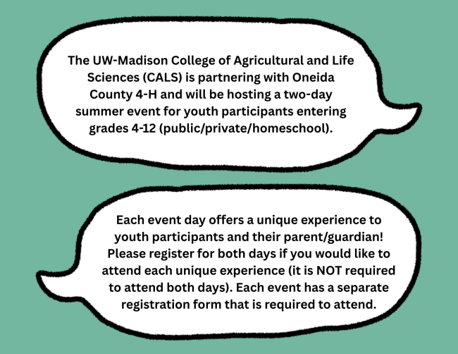 Thought bubbles on green background with the following text: The UW-Madison College of Agricultural and Life Sciences (CALS) is partnering with Oneida County 4-H and will be hosting a two-day summer event for youth participants entering grades 4-12 (public/private/homeschool). Each event day offers a unique experience to youth participants and their parent/guardian! Please register for both days if you would like to attend each unique experience (it is NOT required to attend both days). Each event has a separate registration form that is required to attend.